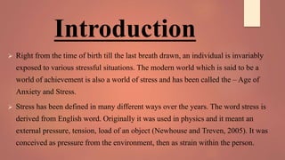 Introduction
 Right from the time of birth till the last breath drawn, an individual is invariably
exposed to various stressful situations. The modern world which is said to be a
world of achievement is also a world of stress and has been called the – Age of
Anxiety and Stress.
 Stress has been defined in many different ways over the years. The word stress is
derived from English word. Originally it was used in physics and it meant an
external pressure, tension, load of an object (Newhouse and Treven, 2005). It was
conceived as pressure from the environment, then as strain within the person.
 