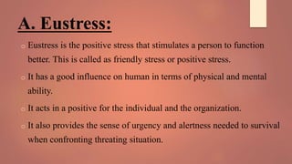 A. Eustress:
o Eustress is the positive stress that stimulates a person to function
better. This is called as friendly stress or positive stress.
o It has a good influence on human in terms of physical and mental
ability.
o It acts in a positive for the individual and the organization.
o It also provides the sense of urgency and alertness needed to survival
when confronting threating situation.
 