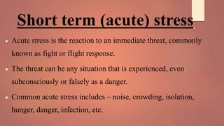 Short term (acute) stress:
 Acute stress is the reaction to an immediate threat, commonly
known as fight or flight response.
 The threat can be any situation that is experienced, even
subconsciously or falsely as a danger.
 Common acute stress includes – noise, crowding, isolation,
hunger, danger, infection, etc.
 