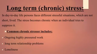 Long term (chronic) stress:
In day-to-day life persons faces different stressful situations, which are not
short, lived. The stress becomes chronic when an individual tries to
suppress it.
Common chronic stressor includes;
 Ongoing highly pressured work
 long term relationship problems
 Loneliness
 