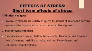 EFFECTS OF STRESS:
Short term effects of stress:
1.Physical changes:
 Physical symptoms are usually triggered by arousal of autonomic nervous
system and includes increase in heart rate and blood pressure
2. Psychological changes: -
 It includes lack of concentration, Muscle ache, Headache, and Insomnia,
Loss of memory, iinability to make decision, Forgetfulness, and
Confusion,Faster breathing,
 