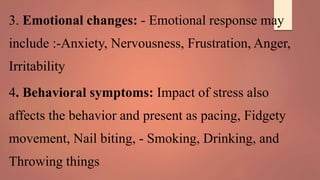 3. Emotional changes: - Emotional response may
include :-Anxiety, Nervousness, Frustration, Anger,
Irritability
4. Behavioral symptoms: Impact of stress also
affects the behavior and present as pacing, Fidgety
movement, Nail biting, - Smoking, Drinking, and
Throwing things
 