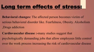Long term effects of stress:
Behavioral changes: The affected person becomes victim of
serious behavioral disorder like. Fearfulness, Obesity. Alcoholism
,Drugs addiction
Cardiovascular disease :-many studies suggest that
psychologically demanding jobs that allow employees little control
over the work process increasing the risk of cardiovascular disease
 