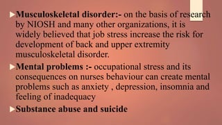 Musculoskeletal disorder:- on the basis of research
by NIOSH and many other organizations, it is
widely believed that job stress increase the risk for
development of back and upper extremity
musculoskeletal disorder.
Mental problems :- occupational stress and its
consequences on nurses behaviour can create mental
problems such as anxiety , depression, insomnia and
feeling of inadequacy
Substance abuse and suicide
 