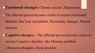 Emotional changes: Chronic anxiety ,Depression.
 The affected person become victim of serious Emotional
disorder, like Fear and phobia ,Personality changes ,Mental
disorder
Cognitive changes: - The affected person become victim of
serious Cognitive disorder, like Memory problem
,Obsessive thoughts ,Sleep disorder
 