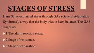 STAGES OF STRESS
Hans Selye explained stress through GAS (General Adaptation
Syndrome), a way that the body tries to keep balance. The GAS
stages are;
1.The alarm reaction stage.
2.Stage of resistance.
3.Stage of exhaustion.
 