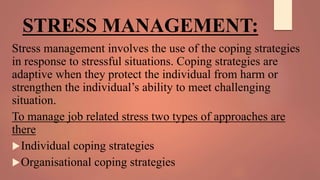 STRESS MANAGEMENT:
Stress management involves the use of the coping strategies
in response to stressful situations. Coping strategies are
adaptive when they protect the individual from harm or
strengthen the individual’s ability to meet challenging
situation.
To manage job related stress two types of approaches are
there
Individual coping strategies
Organisational coping strategies
 