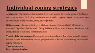 Individual coping strategies
 Awareness; - The initial step in managing stress in awareness- to become aware of the factors
that create stress and the feeling associated with a stressful response. As one can becomes aware
of stressors, he or she can omit, avoid, or accept them.
 Got organized; - Coping with stress is all about planning. You can plan to fall or plan to
succussed. Organized time for work, family, hobbies, spiritual time, time with friends and time
alone, time for exercise and time for relaxation
 Visualized the best outcome; Coping with stress knows how to deal with a stressful situation
before it occurs. Rehearse how you are going to handle it. Picture yourself being successful in
coping with stress
 Time management
 Relaxation/meditation
 