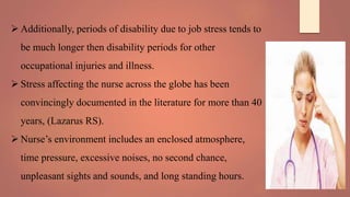  Additionally, periods of disability due to job stress tends to
be much longer then disability periods for other
occupational injuries and illness.
 Stress affecting the nurse across the globe has been
convincingly documented in the literature for more than 40
years, (Lazarus RS).
 Nurse’s environment includes an enclosed atmosphere,
time pressure, excessive noises, no second chance,
unpleasant sights and sounds, and long standing hours.
 