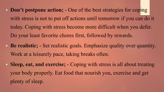  Don’t postpone action; - One of the best strategies for coping
with stress is not to put off actions until tomorrow if you can do it
today. Coping with stress become more difficult when you defer.
Do your least favorite chores first, followed by rewards.
 Be realistic; - Set realistic goals. Emphasize quality over quantity.
Work at a leisurely pace, taking breaks often.
 Sleep, eat, and exercise; - Coping with stress is all about treating
your body properly. Eat food that nourish you, exercise and get
plenty of sleep.
 