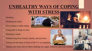 UNHEALTHY WAYS OF COPING
WITH STRESS
1. Smoking
2. Drinking too much
3. Over eating or under eating
4. Using pills or drugs to relax
5. Sleeping to much
6. Withdrawing from friends, family, and activities
7. Zoning out for hours in front of the T.V or computer.
8. Taking your stress out on others (lashing out, angry outbursts, physical violence)
 