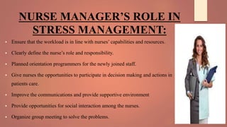 NURSE MANAGER’S ROLE IN
STRESS MANAGEMENT:
 Ensure that the workload is in line with nurses’ capabilities and resources.
 Clearly define the nurse’s role and responsibility.
 Planned orientation programmers for the newly joined staff.
 Give nurses the opportunities to participate in decision making and actions in
patients care.
 Improve the communications and provide supportive environment
 Provide opportunities for social interaction among the nurses.
 Organize group meeting to solve the problems.
 