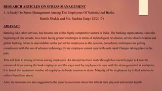 RESEARCH ARTICLES ON STRESS MANAGEMENT
1. A Study On Stress Management Among The Employees Of Nationalized Banks
- Harish Shukla and Ms. Rachita Garg (12/2013)
ABSTRACT
Banking, like other services, has become one of the highly competitive sectors in India. The banking organizations, since the
beginning of this decade, have been facing greater challenges in terms of technological revolution, service diversification and
global banking. Stress is unavoidable on the part of the employees as the systems, procedures; techniques are getting
complicated with the use of advance technology. Every employee cannot cope with such rapid Changes taking place in the
jobs.
This will lead to arising of stress among employees. An attempt has been made through this research paper to know the
reasons of stress among the bank employees and the ways used by employees to cope with the stress generated at workplace.
It is found that maximum number of employees in banks remains in stress. Majority of the employees try to find solution to
relieve them from stress.
Also, the measures are also suggested in the paper to overcome stress that affects their physical and mental health.
 