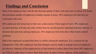 Findings and Conclusion
Most of the employees fear with the fact that lack quality in their work puts stress on them. It is found
that maximum number of employees in banks remains in stress. 50% employees feel that they are
overloaded with work.
44% employees feel tensed due to their non- achievement of their target of work. 38% employees
accepted that they will obey the order of their boss by sacrificing their important domestic function. It
indicates fear and stress among employees. 24% employees feel stress due to their family related
problems.
Half of the employees accepted that there is conflict among the employees. It is a concern for top
management. Only 48% employees feel that strategies used by banks to manage stress of employees
are effective. Majority of the employees try to find solution to relieve them from stress.50% employees
use YOGA or other ways to relieve them from stress. In spite of stress, majority of the employee’s
 