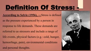 Definition Of Stress: -
According to Selyle (1956), ―Stress is defined
as the pressure experienced by a person in
response to life demands. These demands are
referred to as stressors and include a range of
life events, physical factors (e.g.: cold, hunger,
hemorrhage, pain), environmental conditions
and personal thoughts.
 