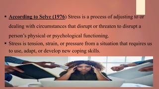  According to Selye (1976) Stress is a process of adjusting to or
dealing with circumstances that disrupt or threaten to disrupt a
person’s physical or psychological functioning.
 Stress is tension, strain, or pressure from a situation that requires us
to use, adapt, or develop new coping skills.
 