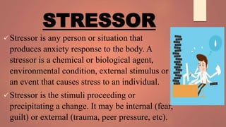 STRESSOR
Stressor is any person or situation that
produces anxiety response to the body. A
stressor is a chemical or biological agent,
environmental condition, external stimulus or
an event that causes stress to an individual.
Stressor is the stimuli proceeding or
precipitating a change. It may be internal (fear,
guilt) or external (trauma, peer pressure, etc).
 