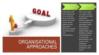 ORGANISATIONAL
APPROACHES
Selection and
Placement
•Individuals with
little experience
or an external
locus of control
tend to be more
stress-prone .
Selection and
placement
decisions should
take these facts
into
consideration.
Goal Setting
•The use of goals
can reduce stress
as well as provide
motivation.
Specific goals that
are perceived as
attainable clarify
performance
expectations.
Additionally, goal
feedback reduces
uncertainties as
to actual job
performance. The
result is less
employee
frustration, role
ambiguity, and
stress.
 