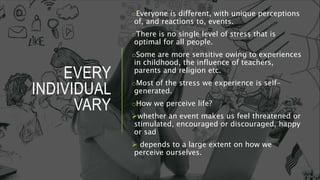 EVERY
INDIVIDUAL
VARY
oEveryone is different, with unique perceptions
of, and reactions to, events.
oThere is no single level of stress that is
optimal for all people.
oSome are more sensitive owing to experiences
in childhood, the influence of teachers,
parents and religion etc.
oMost of the stress we experience is self-
generated.
oHow we perceive life?
whether an event makes us feel threatened or
stimulated, encouraged or discouraged, happy
or sad
 depends to a large extent on how we
perceive ourselves.
 