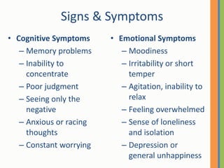Signs & SymptomsCognitive SymptomsMemory problemsInability to concentratePoor judgmentSeeing only the negativeAnxious or racing thoughtsConstant worrying Emotional SymptomsMoodiness Irritability or short temperAgitation, inability to relaxFeeling overwhelmedSense of loneliness and isolationDepression or general unhappiness 