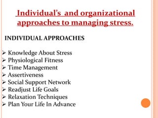 Individual’s and organizational
approaches to managing stress.
INDIVIDUAL APPROACHES
 Knowledge About Stress
 Physiological Fitness
 Time Management
 Assertiveness
 Social Support Network
 Readjust Life Goals
 Relaxation Techniques
 Plan Your Life In Advance
 