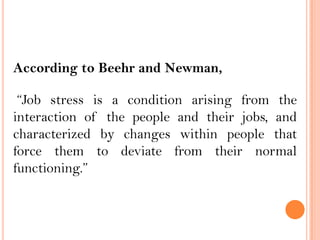 According to Beehr and Newman,
“Job stress is a condition arising from the
interaction of the people and their jobs, and
characterized by changes within people that
force them to deviate from their normal
functioning.”
 