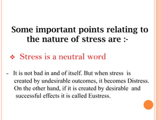 Some important points relating to
the nature of stress are :-
 Stress is a neutral word
- It is not bad in and of itself. But when stress is
created by undesirable outcomes, it becomes Distress.
On the other hand, if it is created by desirable and
successful effects it is called Eustress.
 
