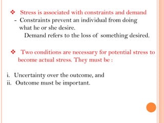  Stress is associated with constraints and demand
- Constraints prevent an individual from doing
what he or she desire.
Demand refers to the loss of something desired.
 Two conditions are necessary for potential stress to
become actual stress. They must be :
i. Uncertainty over the outcome, and
ii. Outcome must be important.
 