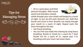 Tips for
Managing Stress
• Sit in a quiet place and think
pleasant thoughts. With mouth
closed and shoulders relaxed,
inhale through your nose slowly and deeply to a count
of eight. As you do this push stomach out. Hold that
breath and count to four. Breathe out slowly through
your mouth to a count of eight. Repeat cycle five
times throughout the day.
• Use heavy breathing
• You can trick your body into relaxing by using heavy
breathing. Breath in slowly for a count for 7 then
breath out for a count of 11. repeat your 7-11
breathing until your heart rate slows down.
 