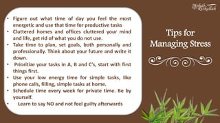 Tips for
Managing Stress
• Figure out what time of day you feel the most
energetic and use that time for productive tasks
• Cluttered homes and offices cluttered your mind
and life, get rid of what you do not use.
• Take time to plan, set goals, both personally and
professionally. Think about your future and write it
down.
• Prioritize your tasks in A, B and C’s, start with first
things first.
• Use your low energy time for simple tasks, like
phone calls, filling, simple tasks at home.
• Schedule time every week for private time. Be by
yourself.
• Learn to say NO and not feel guilty afterwards
 
