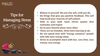 Tips for
Managing Stress
• Believe in yourself. No one else will, until you do.
• Do things that give you positive feedback. This will
help build your reserves of self-esteem
• Stick in your bath room mirror quotes that
motivates and inspire
• Go to your favorite place more often
• There are no mistakes. Only more learning to do.
• Do not spend time with ”energy vampires” people
who take your energy away.
• Strive to accomplish more with less. Less time. Less
money. Less energy
 