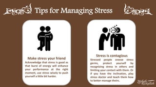 Tips for Managing Stress
Make stress your friend
Acknowledge that stress is good as
that burst of energy will enhance
your performance at the right
moment, use stress wisely to push
yourself a little bit harder.
Stress is contagious
Stressed people sneeze stress
germs, protect yourself by
recognizing stress in others and
limiting your contact with them. Or
if you have the inclination, play
stress doctor and teach them how
to better manage theirs.
Stress You
 