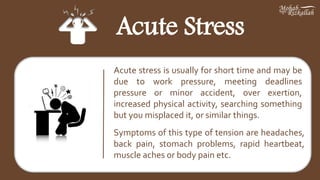 Acute Stress
Acute stress is usually for short time and may be
due to work pressure, meeting deadlines
pressure or minor accident, over exertion,
increased physical activity, searching something
but you misplaced it, or similar things.
Symptoms of this type of tension are headaches,
back pain, stomach problems, rapid heartbeat,
muscle aches or body pain etc.
 