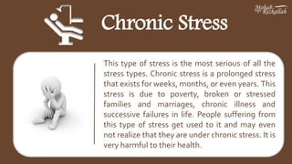 Chronic Stress
This type of stress is the most serious of all the
stress types. Chronic stress is a prolonged stress
that exists for weeks, months, or even years. This
stress is due to poverty, broken or stressed
families and marriages, chronic illness and
successive failures in life. People suffering from
this type of stress get used to it and may even
not realize that they are under chronic stress. It is
very harmful to their health.
 