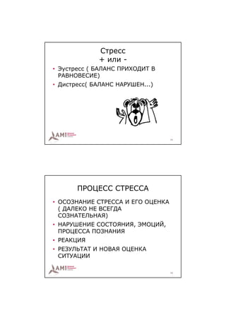 Стресс
             + или -
• Эустресс ( БАЛАНС ПРИХОДИТ В
  РАВНОВЕСИЕ)
• Дистресс( БАЛАНС НАРУШЕН...)




                                   21




       ПРОЦЕСС СТРЕССА
• ОСОЗНАНИЕ СТРЕССА И ЕГО ОЦЕНКА
  ( ДАЛЕКО НЕ ВСЕГДА
  СОЗНАТЕЛЬНАЯ)
• НАРУШЕНИЕ СОСТОЯНИЯ, ЭМОЦИЙ,
  ПРОЦЕССА ПОЗНАНИЯ
• РЕАКЦИЯ
• РЕЗУЛЬТАТ И НОВАЯ ОЦЕНКА
  СИТУАЦИИ

                                   22
 