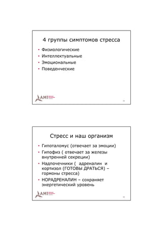 4 группы симптомов стресса
• Физиологические
• Интеллектуальные
• Эмоциональные
• Поведенческие




                                     23




     Стресс и наш организм
• Гипоталомус (отвечает за эмоции)
• Гипофиз ( отвечает за железы
  внутренней секреции)
• Надпочечники ( адреналин и
  кортизол (ГОТОВЫ ДРАТЬСЯ) –
  гормоны стресса)
• НОРАДРЕНАЛИН – сохраняет
  энергетический уровень

                                     24
 