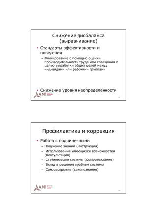 Снижение дисбаланса
          (выравнивание)
• Стандарты эффективности и
  поведения
  – Фиксирование с помощью оценки
    производительности труда или совещания с
    целью выработки общих целей между
    индивидами или рабочими группами




• Снижение уровня неопределенности
                                               13




  Профилактика и коррекция
• Работа с подчиненными
  – Получение знаний (Инструкция)
  – Использование имеющихся возможностей
    (Консультация)
  – Стабилизации системы (Сопровождение)
  – Вклад в решение проблем системы
  – Самораскрытие (самопознание)




                                               14
 