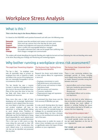 Workplace Stress Analysis

What is this ?
This is the first step in the Stress Matters model.

It is based on the HSA/HSE’s work positive framework and will cover the following areas

Demands	          Includes issues like workload, work pattern and work environment.
Control		         How much say a person has in the way they do their work.
Support	          Includes encouragement and resources provided at all levels
Relationships	    How is conflict and unacceptable behaviour managed
Role		            Do people understand their roles and do people have conflicting roles
Change		          How change is managed and communicated

The analysis will include Identifying the hazards, Deciding who might be harmed and how, Evaluating the risks and deciding what needs
to be done, Recording your findings and Monitoring and reviewing progress


Why bother running a workplace stress risk assessment?
The Legal Case: Preventing Litigation          The Business Case: Tackling Stress            The Human Case: Corporate Social
                                               Brings Business Benefits                      Responsibility
The law is clear: “an employer must
take all reasonable steps to protect an        Research has shown work-related stress        There is now convincing evidence that
employee from risks or hazards to health       to have adverse effects for organisations     prolonged periods of stress, including
and safety in the course of his employment     in terms of:                                  work-related stress, have an adverse effect
that are reasonably foreseeable in all the                                                   on health. Research provides strong links
circumstances of the case”                     »» Employee commitment to work                between stress and
                                               »» Staff performance and productivity
The last decade has seen a massive             »» Staff turnover and intention to leave      »» physical effects such as heart disease,
increase in case-law and judgements from       »» Attendance levels                             back pain, headaches, gastrointestinal
the courts in the area of work place stress.   »» Staff recruitment and retention               disturbances or various minor
Many of the cases that show us how the         »» Customer satisfaction                         illnesses; and
law deals with these claims are about          »» Organisational image and reputation        »» psychological effects such as anxiety
workload and resources.                        »» Potential litigation                          and depression

Now, more than ever, in light of their         It is estimated that these issues cost the    Stress can also lead to other behaviours
developing and increasingly sophisticated      Irish economy €100million per year.           that are harmful to health, such as skipping
attitude to work related stress, the courts                                                  meals, drinking too much caffeine or
are more likely to hold that a reasonable      It is also worth thinking about the impact    alcohol, or smoking. Tackling the causes
and prudent employer will have an              that work-related stress could have on        of stress before they lead to ill health can
assessment in writing specifically relating    your unit or team. For example, losing one    prevent this from happening.
to work related stress. Therefore an           colleague for an extended period with a
employer who does so and implements it         stress-related illness can have a dramatic    How long will the analysis take ?
effectively may find the likelihood of being   impact on the workload and morale of the
found responsible for work related stress      rest of the team.                             Analysis will be run over a 4 week period.
and consequent claims greatly diminished.                                                    This would typically involve one day on
This is the case in Irish courts as they       By taking action to tackle the causes of      site per week, dependent on the size of
move along the same path as their UK           stress in your workplace, you can prevent     your organisation.
counterparts in their consideration that       or significantly reduce the impact of these
work related stress is an environmental        problems on your organisation.                Full details and costs are available
risk that can be identified and prevented                                                    upon request.
like any other.
 