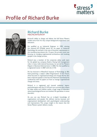 Profile of Richard Burke

         Richard Burke
         MBA,PIIE,MIITD,MICHP

         Richard’s ability to design and deliver the full Stress Matters
         model came from his very unique background, experience and
         education.

         He qualified as an Industrial Engineer in 1992, winning
         the national A.P. O’Reilly award for his paper in Industrial
         Psychology. He worked in the area of business improvement in
         the manufacturing industry for 15 years. His primary remit was
         focusing on changing organisational architecture and involving
         people in the change process.

         Richard was a member of the corporate safety audit team
         for the global toy company, Hasbro. Having held management
         roles in many multi-national businesses, he earned his Masters
         Degree in Business Administration in 2002. He then qualified as
         a registered trainer in 2007 with the I.I.T.D.

         He has lectured in Waterford Institute of Technology at BSc
         level presenting a subject called Organisations of the Future,
         which focused on organisational design and change. He has also
         been a keynote speaker at the last two National Lean Enterprise
         conferences with his papers on how to manage organisational
         change and stress.

         Richard is a registered and insured analytical hypno-
         psychotherapist with the I.C.H.P. and runs a private clinic where
         he helps adults and children tackle a huge range of disorders
         where psychological forces are involved. He specialises in stress
         disorders.

         As you can see, Richard has an in-depth knowledge of
         organisations and people. His skill-set marries business and
         organisational development with psychological understanding
         and improvement. This unique insight is the reason that the
         Stress Matters system delivers results.
 
