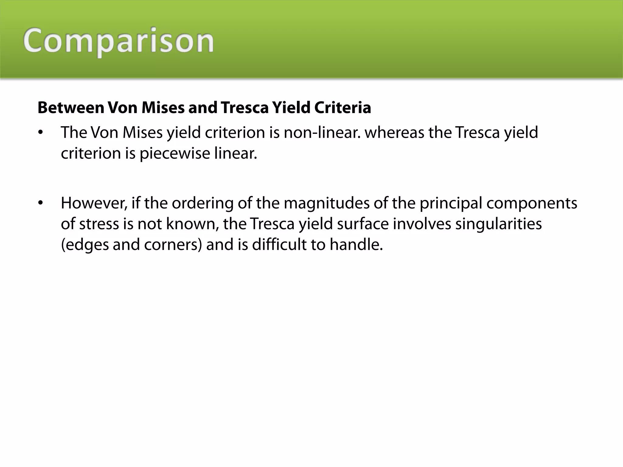 Between Von Mises and Tresca Yield Criteria
• The Von Mises yield criterion is non-linear. whereas the Tresca yield
   criterion is piecewise linear.

•   However, if the ordering of the magnitudes of the principal components
    of stress is not known, the Tresca yield surface involves singularities
    (edges and corners) and is difficult to handle.
 