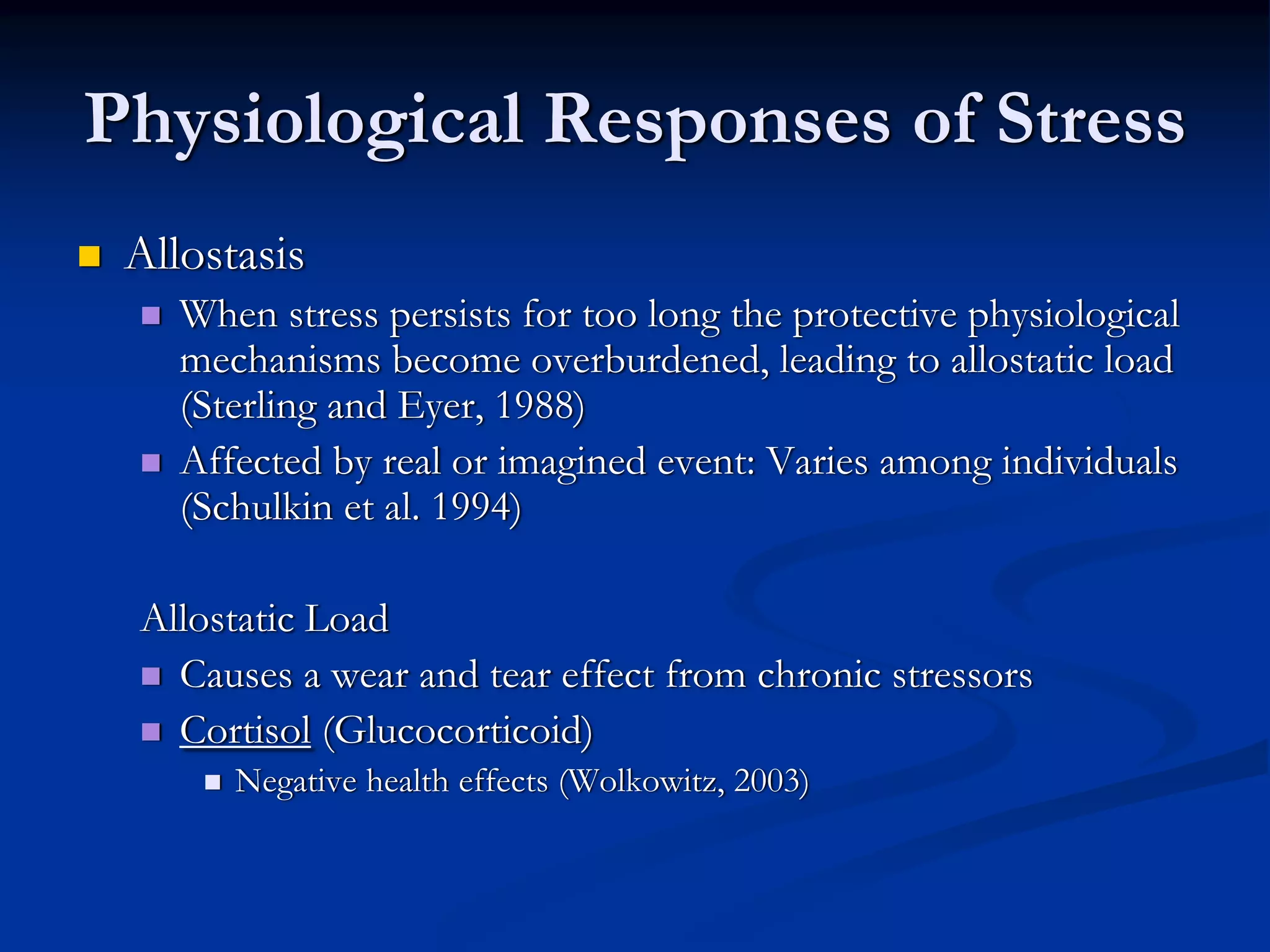 Physiological Responses of Stress
 Allostasis
    When stress persists for too long the protective physiological
    mechanisms become overburdened, leading to allostatic load
    (Sterling and Eyer, 1988)
    Affected by real or imagined event: Varies among individuals
    (Schulkin et al. 1994)

 Allostatic Load
   Causes a wear and tear effect from chronic stressors
   Cortisol (Glucocorticoid)
       Negative health effects (Wolkowitz, 2003)
 