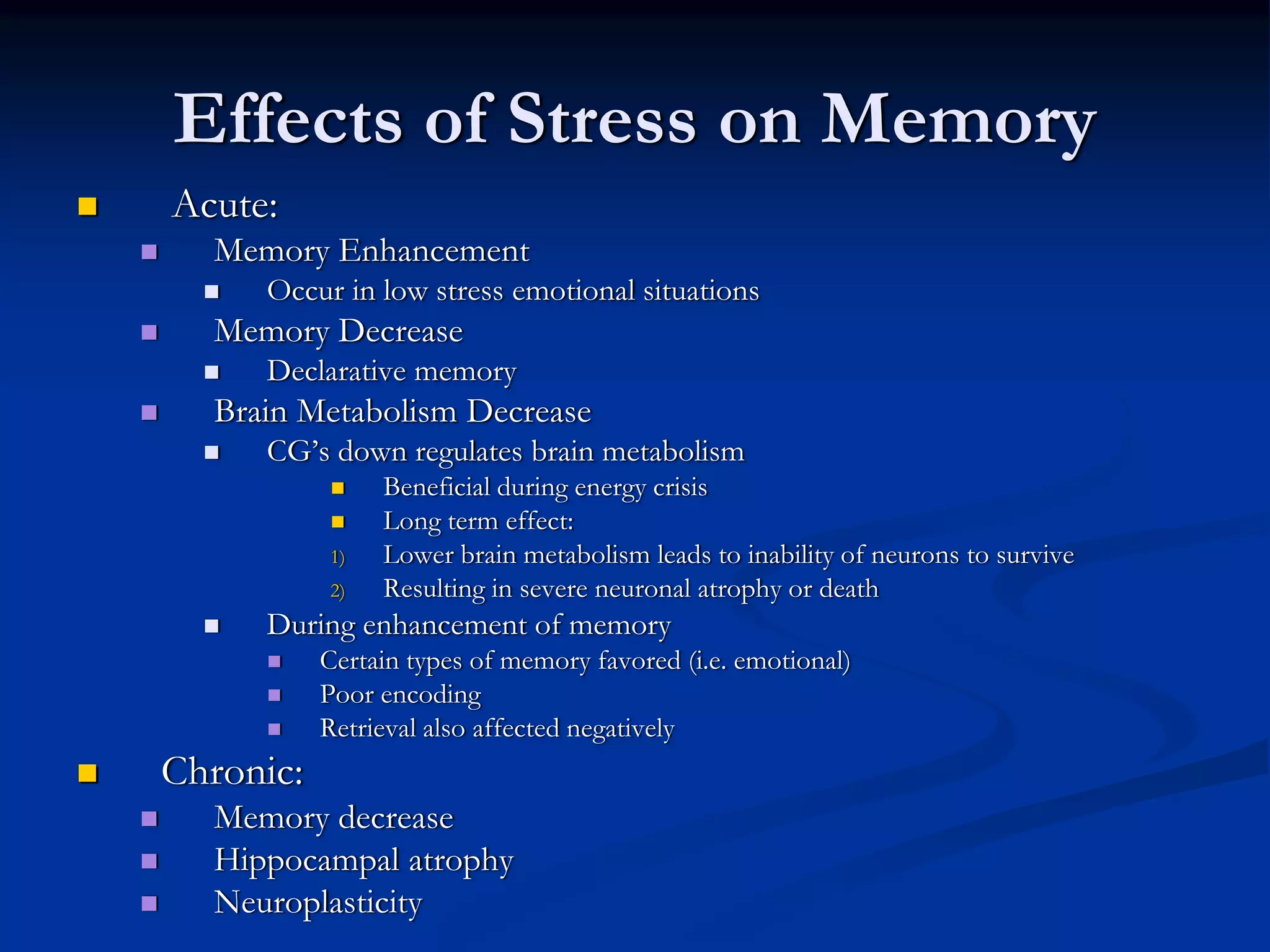 Effects of Stress on Memory
Acute:
  Memory Enhancement
     Occur in low stress emotional situations
  Memory Decrease
     Declarative memory
  Brain Metabolism Decrease
     CG’s down regulates brain metabolism
                Beneficial during energy crisis
                Long term effect:
           1)   Lower brain metabolism leads to inability of neurons to survive
           2)   Resulting in severe neuronal atrophy or death
     During enhancement of memory
           Certain types of memory favored (i.e. emotional)
           Poor encoding
           Retrieval also affected negatively
Chronic:
  Memory decrease
  Hippocampal atrophy
  Neuroplasticity
 