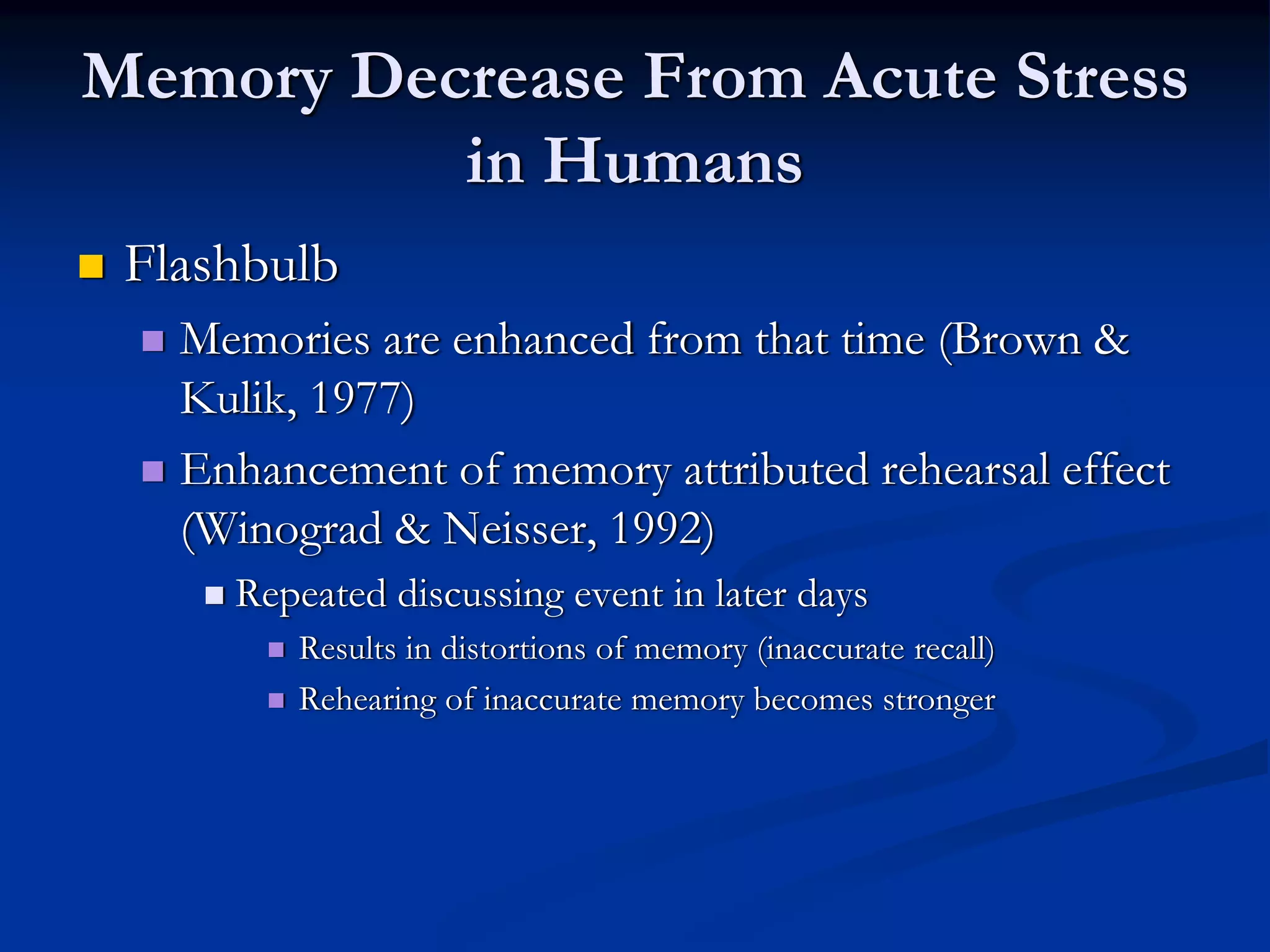 Memory Decrease From Acute Stress
          in Humans
 Flashbulb
   Memories are enhanced from that time (Brown &
   Kulik, 1977)
   Enhancement of memory attributed rehearsal effect
   (Winograd & Neisser, 1992)
     Repeated discussing event in later days
        Results in distortions of memory (inaccurate recall)
        Rehearing of inaccurate memory becomes stronger
 