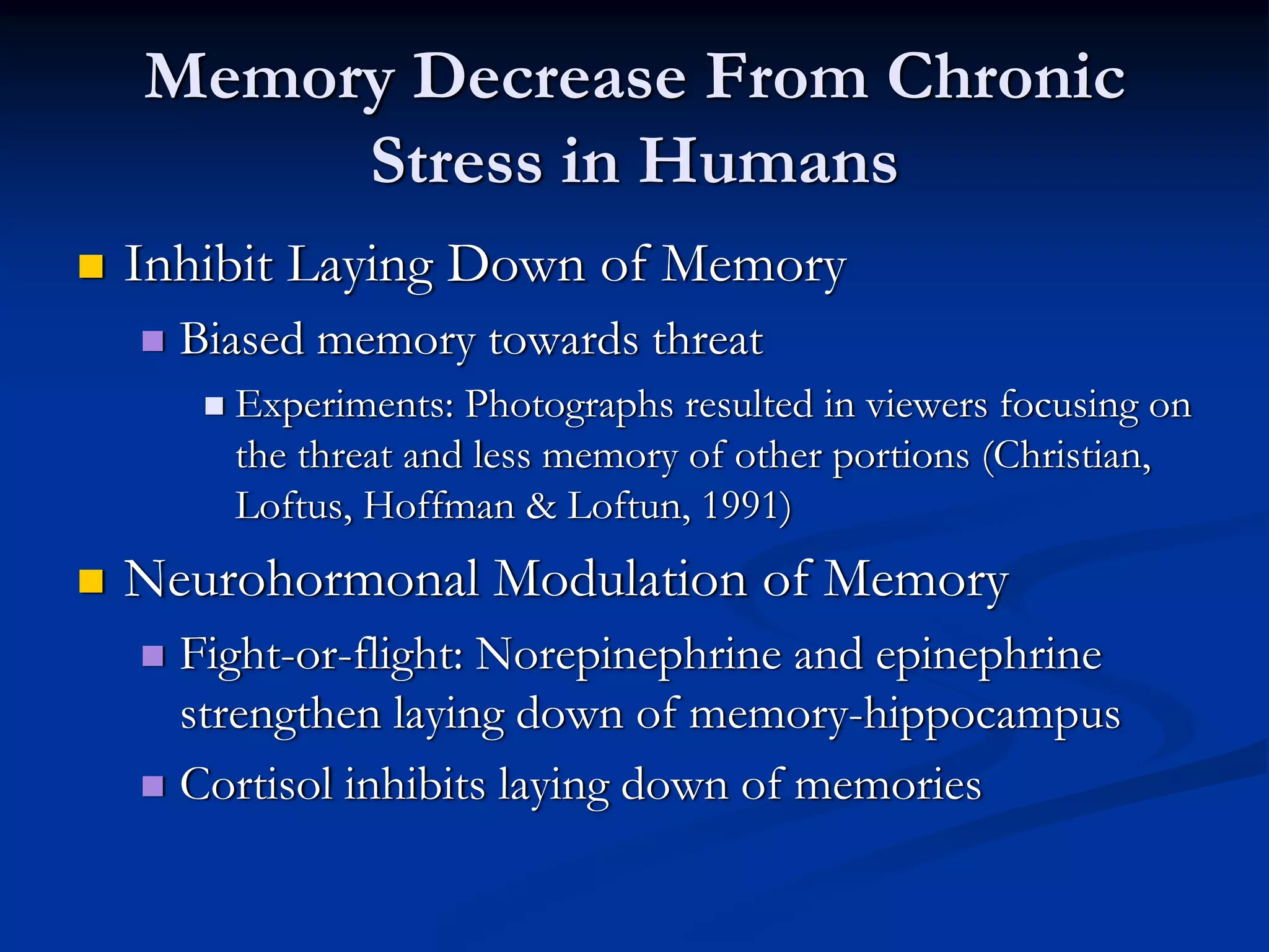 Memory Decrease From Chronic
     Stress in Humans
Inhibit Laying Down of Memory
  Biased memory towards threat
    Experiments: Photographs resulted in viewers focusing on
    the threat and less memory of other portions (Christian,
    Loftus, Hoffman & Loftun, 1991)
Neurohormonal Modulation of Memory
  Fight-or-flight: Norepinephrine and epinephrine
  strengthen laying down of memory-hippocampus
  Cortisol inhibits laying down of memories
 