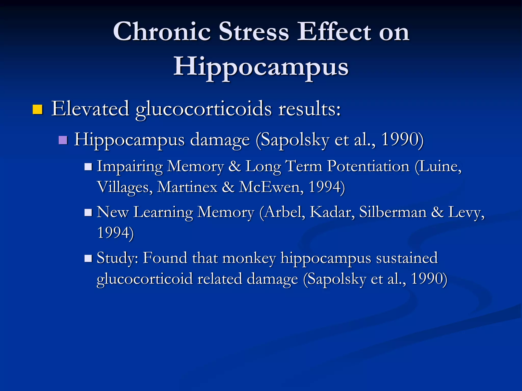 Chronic Stress Effect on
           Hippocampus
Elevated glucocorticoids results:
  Hippocampus damage (Sapolsky et al., 1990)
     Impairing Memory & Long Term Potentiation (Luine,
     Villages, Martinex & McEwen, 1994)
     New Learning Memory (Arbel, Kadar, Silberman & Levy,
     1994)
     Study: Found that monkey hippocampus sustained
     glucocorticoid related damage (Sapolsky et al., 1990)
 