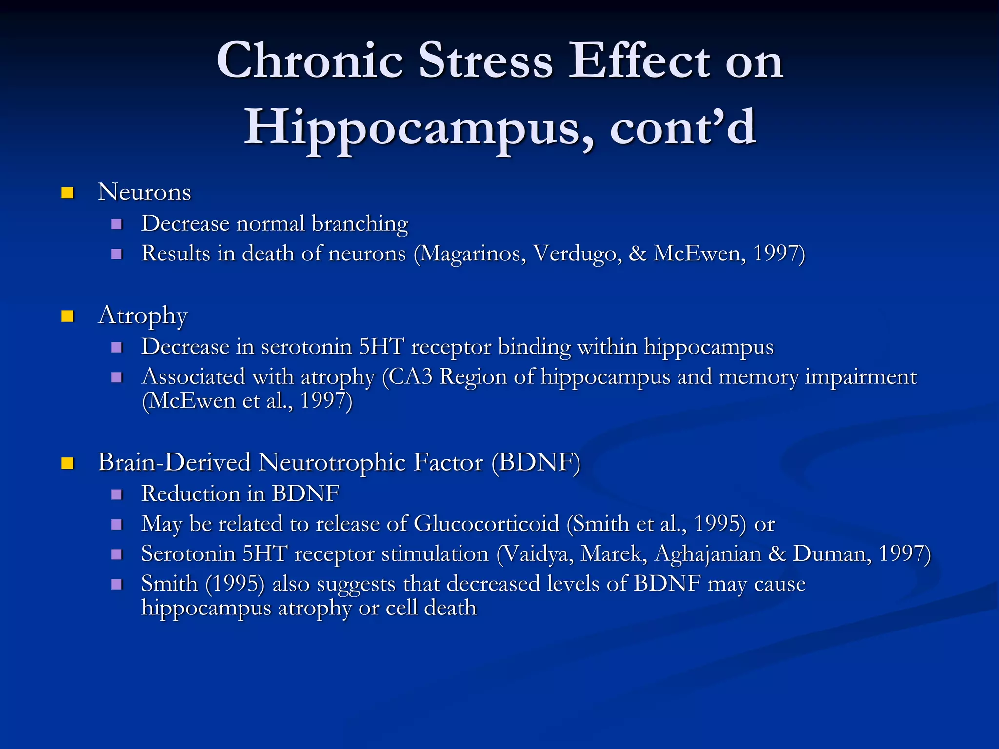 Chronic Stress Effect on
           Hippocampus, cont’d
Neurons
   Decrease normal branching
   Results in death of neurons (Magarinos, Verdugo, & McEwen, 1997)

Atrophy
   Decrease in serotonin 5HT receptor binding within hippocampus
   Associated with atrophy (CA3 Region of hippocampus and memory impairment
   (McEwen et al., 1997)

Brain-Derived Neurotrophic Factor (BDNF)
   Reduction in BDNF
   May be related to release of Glucocorticoid (Smith et al., 1995) or
   Serotonin 5HT receptor stimulation (Vaidya, Marek, Aghajanian & Duman, 1997)
   Smith (1995) also suggests that decreased levels of BDNF may cause
   hippocampus atrophy or cell death
 