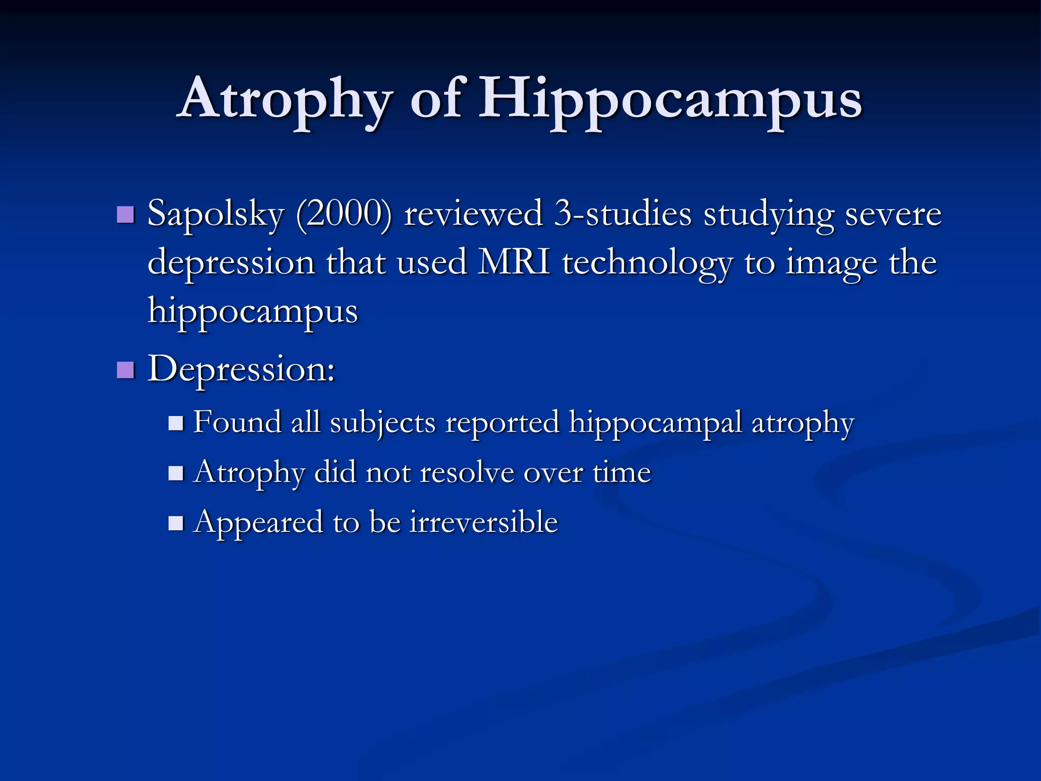 Atrophy of Hippocampus
Sapolsky (2000) reviewed 3-studies studying severe
depression that used MRI technology to image the
hippocampus
Depression:
  Found all subjects reported hippocampal atrophy
  Atrophy did not resolve over time
  Appeared to be irreversible
 