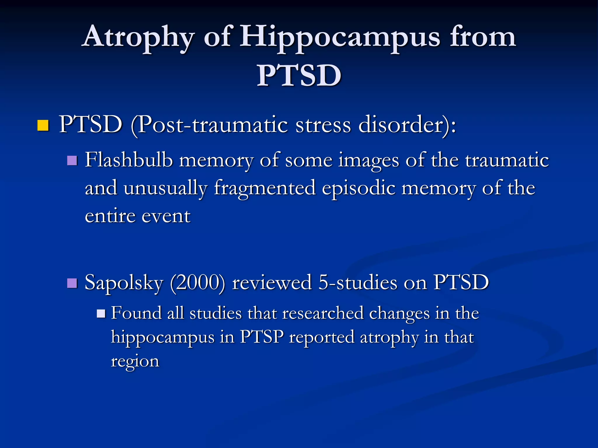 Atrophy of Hippocampus from
              PTSD
PTSD (Post-traumatic stress disorder):
  Flashbulb memory of some images of the traumatic
  and unusually fragmented episodic memory of the
  entire event

  Sapolsky (2000) reviewed 5-studies on PTSD
    Found all studies that researched changes in the
    hippocampus in PTSP reported atrophy in that
    region
 