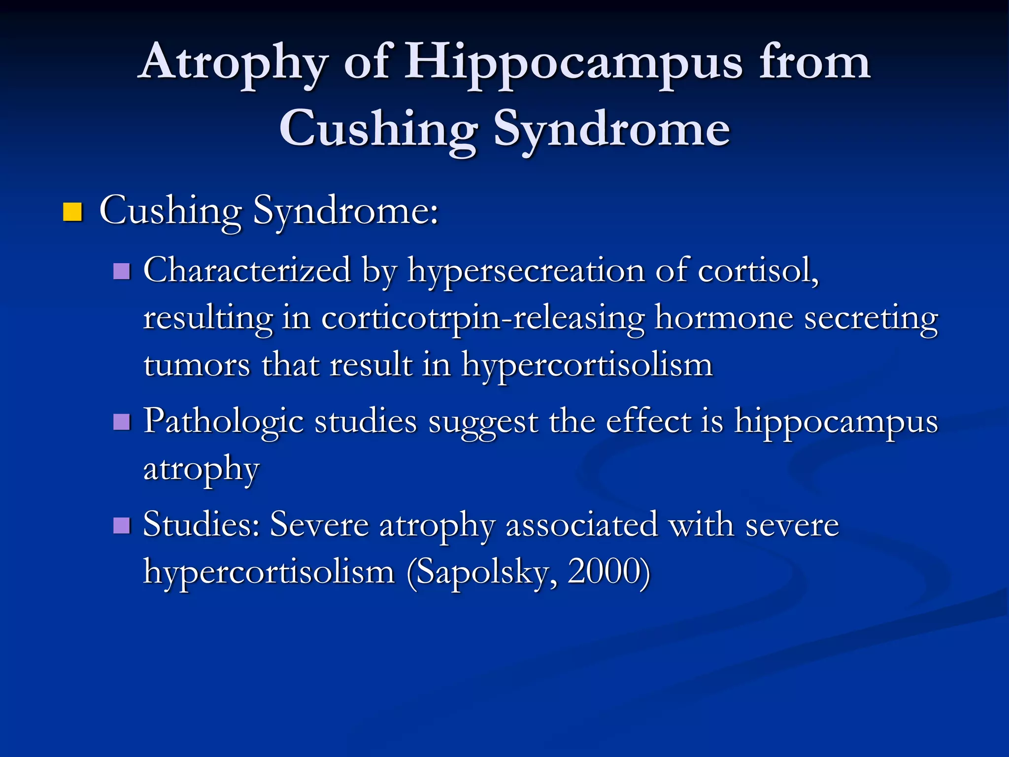 Atrophy of Hippocampus from
      Cushing Syndrome
Cushing Syndrome:
  Characterized by hypersecreation of cortisol,
  resulting in corticotrpin-releasing hormone secreting
  tumors that result in hypercortisolism
  Pathologic studies suggest the effect is hippocampus
  atrophy
  Studies: Severe atrophy associated with severe
  hypercortisolism (Sapolsky, 2000)
 