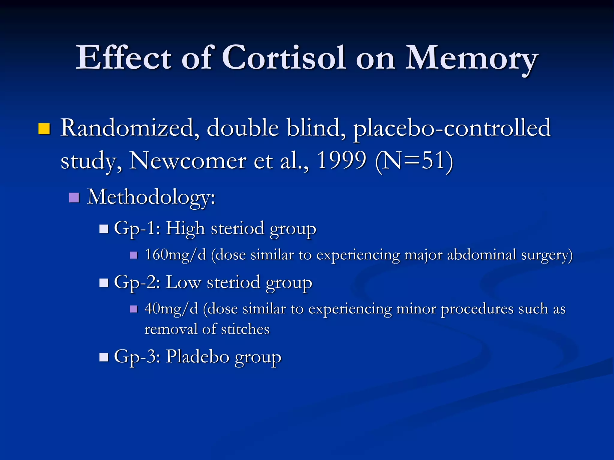Effect of Cortisol on Memory
Randomized, double blind, placebo-controlled
study, Newcomer et al., 1999 (N=51)
  Methodology:
    Gp-1: High steriod group
       160mg/d (dose similar to experiencing major abdominal surgery)
    Gp-2: Low steriod group
       40mg/d (dose similar to experiencing minor procedures such as
       removal of stitches
    Gp-3: Pladebo group
 